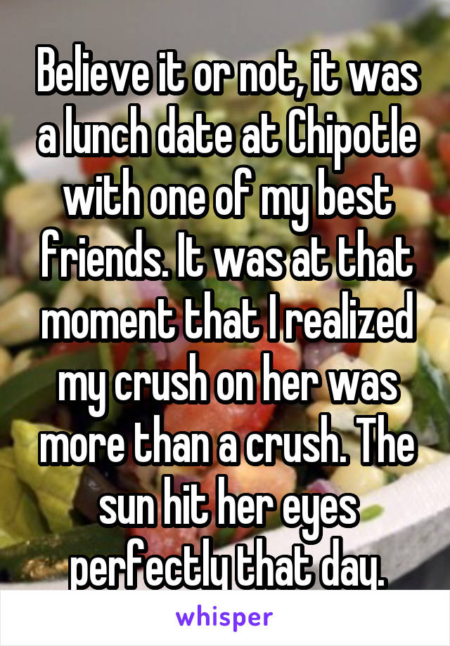 Believe it or not, it was a lunch date at Chipotle with one of my best friends. It was at that moment that I realized my crush on her was more than a crush. The sun hit her eyes perfectly that day.