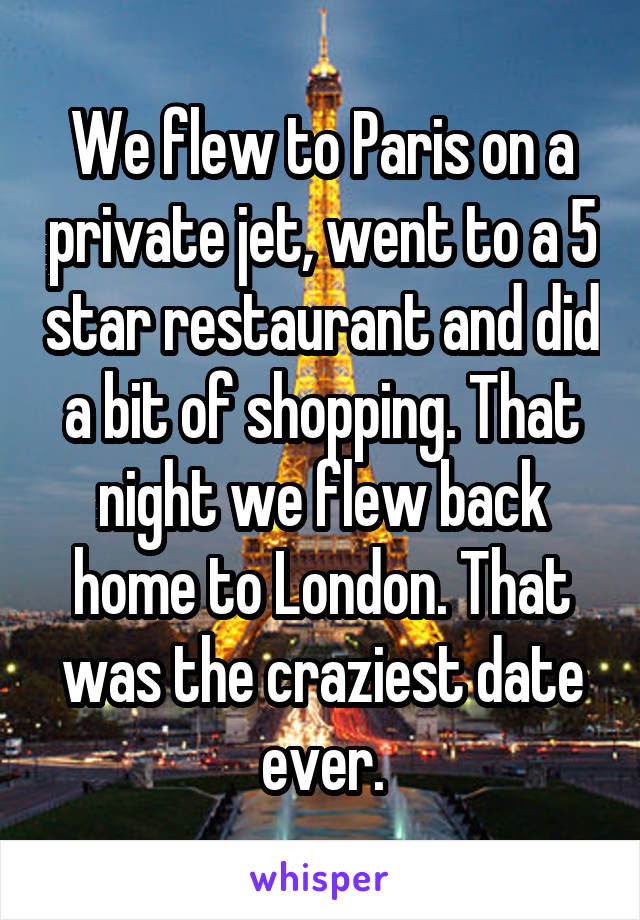 We flew to Paris on a private jet, went to a 5 star restaurant and did a bit of shopping. That night we flew back home to London. That was the craziest date ever.