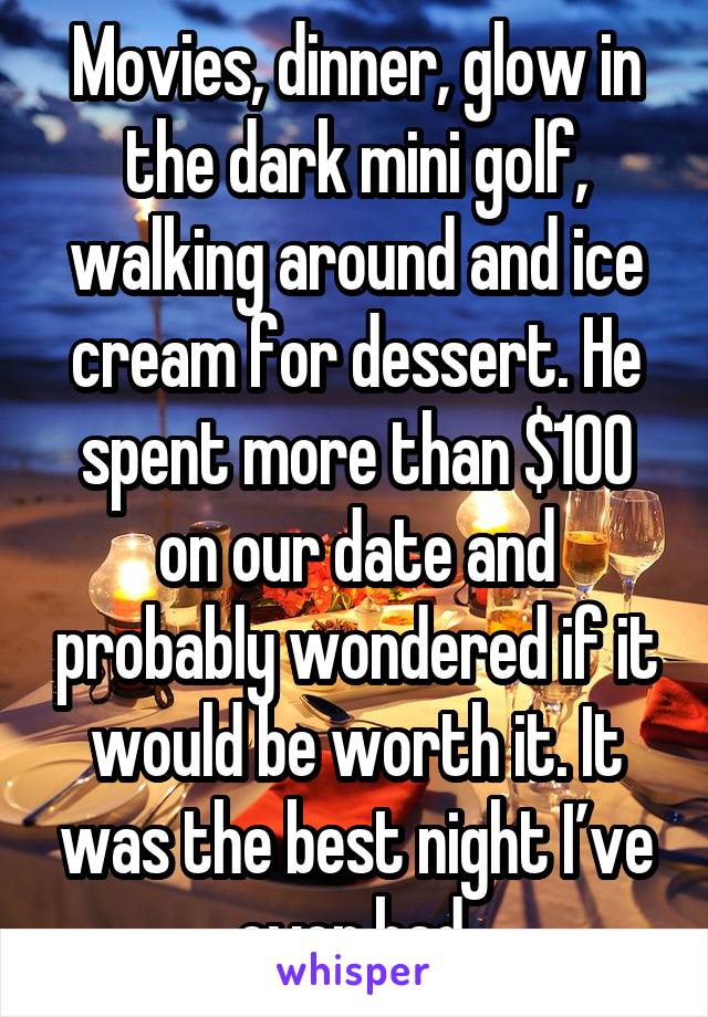 Movies, dinner, glow in the dark mini golf, walking around and ice cream for dessert. He spent more than $100 on our date and probably wondered if it would be worth it. It was the best night I’ve ever had.