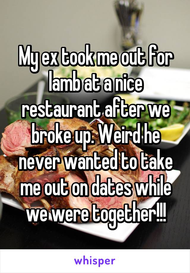 My ex took me out for lamb at a nice restaurant after we broke up. Weird he never wanted to take me out on dates while we were together!!!