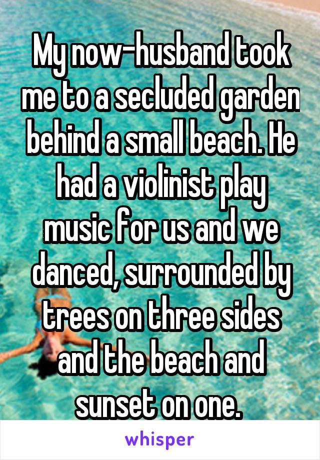 My now-husband took me to a secluded garden behind a small beach. He had a violinist play music for us and we danced, surrounded by trees on three sides and the beach and sunset on one. 