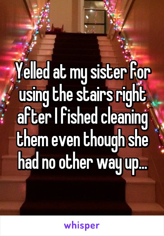 Yelled at my sister for using the stairs right after I fished cleaning them even though she had no other way up...