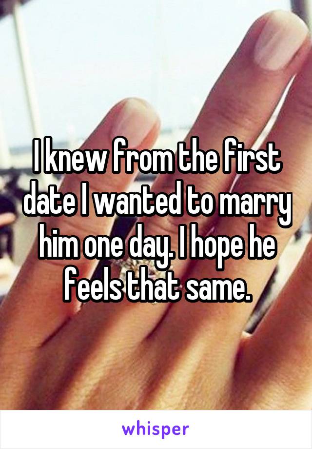 I knew from the first date I wanted to marry him one day. I hope he feels that same.