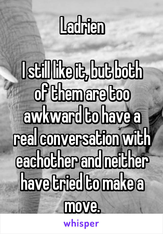 Ladrien

I still like it, but both of them are too awkward to have a real conversation with eachother and neither have tried to make a move.