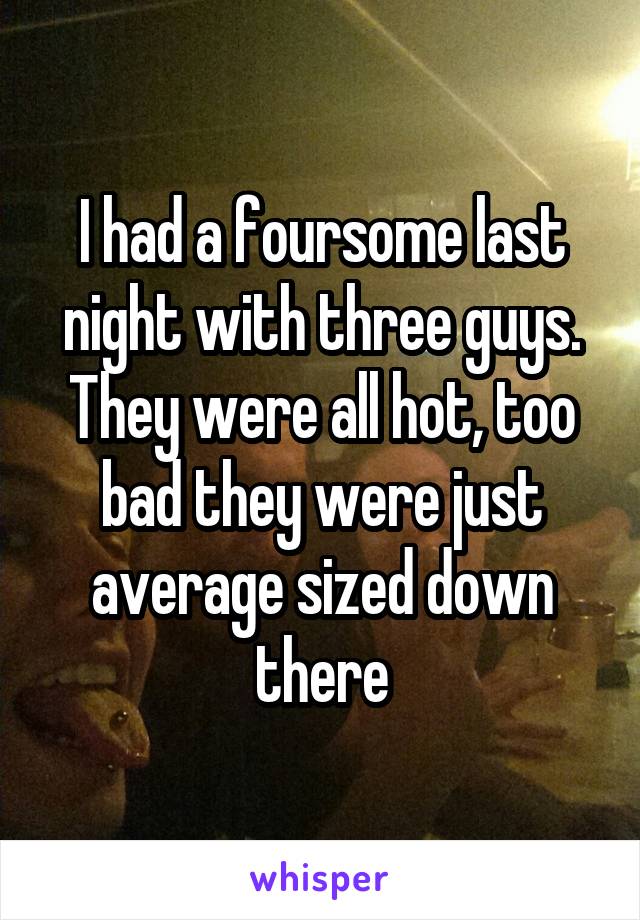 I had a foursome last night with three guys. They were all hot, too bad they were just average sized down there