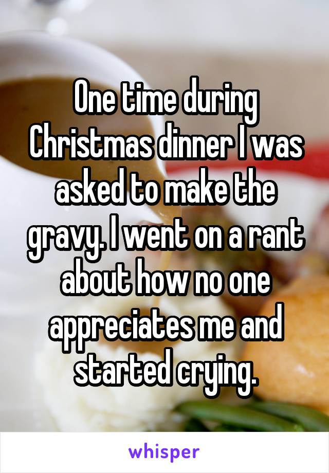 One time during Christmas dinner I was asked to make the gravy. I went on a rant about how no one appreciates me and started crying.