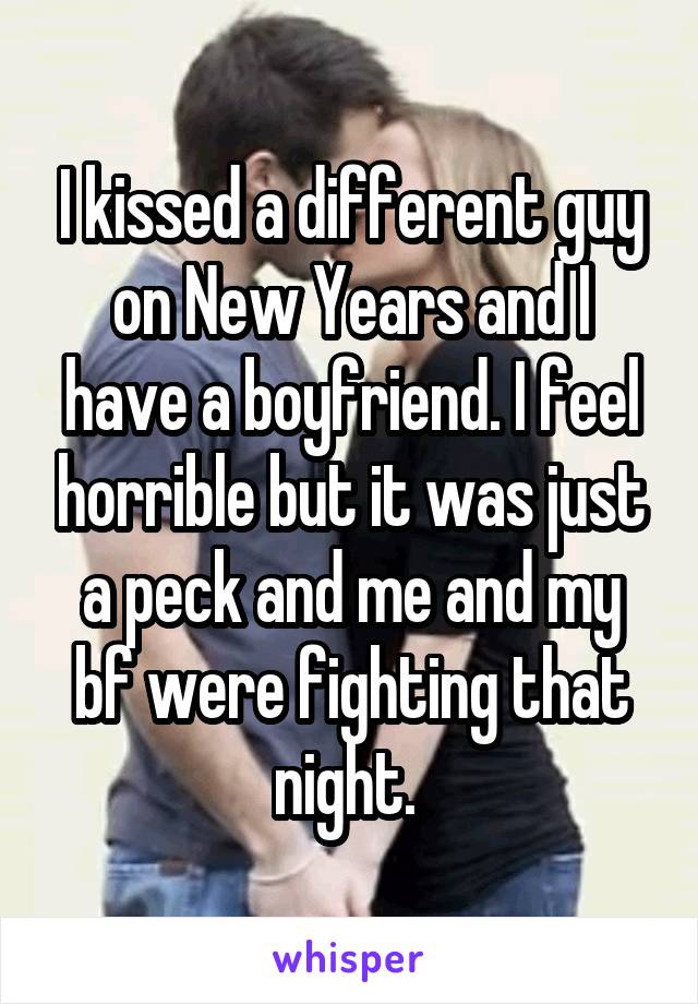 I kissed a different guy on New Years and I have a boyfriend. I feel horrible but it was just a peck and me and my bf were fighting that night. 