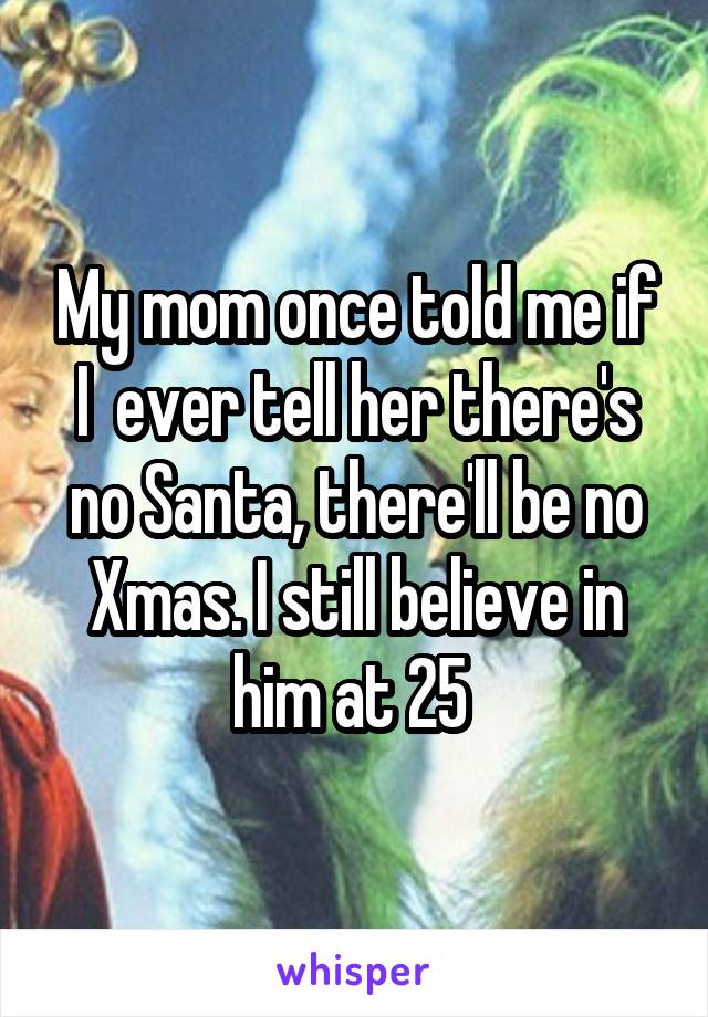 My mom once told me if I  ever tell her there's no Santa, there'll be no Xmas. I still believe in him at 25 