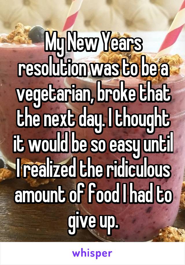 My New Years resolution was to be a vegetarian, broke that the next day. I thought it would be so easy until I realized the ridiculous amount of food I had to give up.