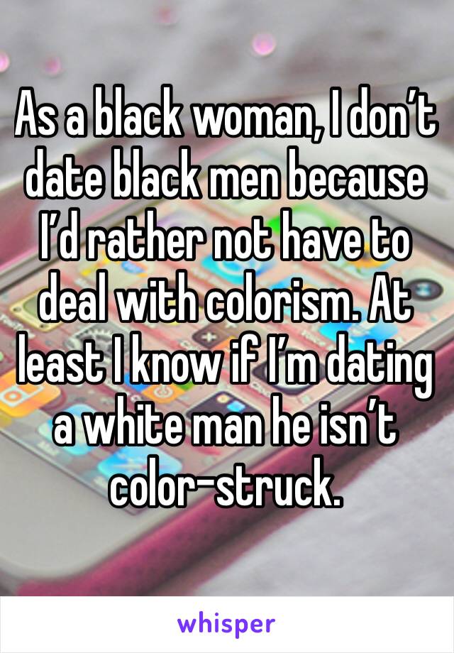 As a black woman, I don’t date black men because I’d rather not have to deal with colorism. At least I know if I’m dating a white man he isn’t color-struck. 