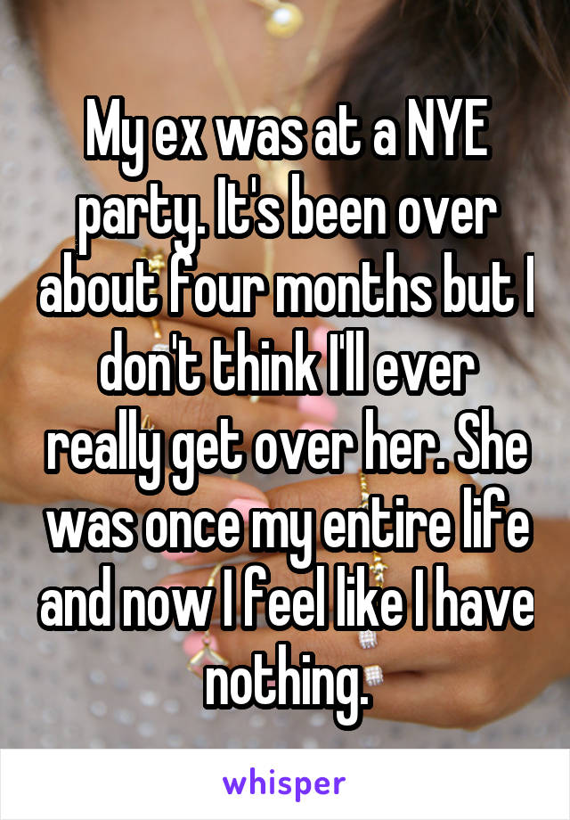 My ex was at a NYE party. It's been over about four months but I don't think I'll ever really get over her. She was once my entire life and now I feel like I have nothing.