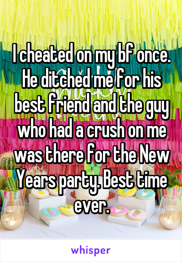 I cheated on my bf once. He ditched me for his best friend and the guy who had a crush on me was there for the New Years party. Best time ever.