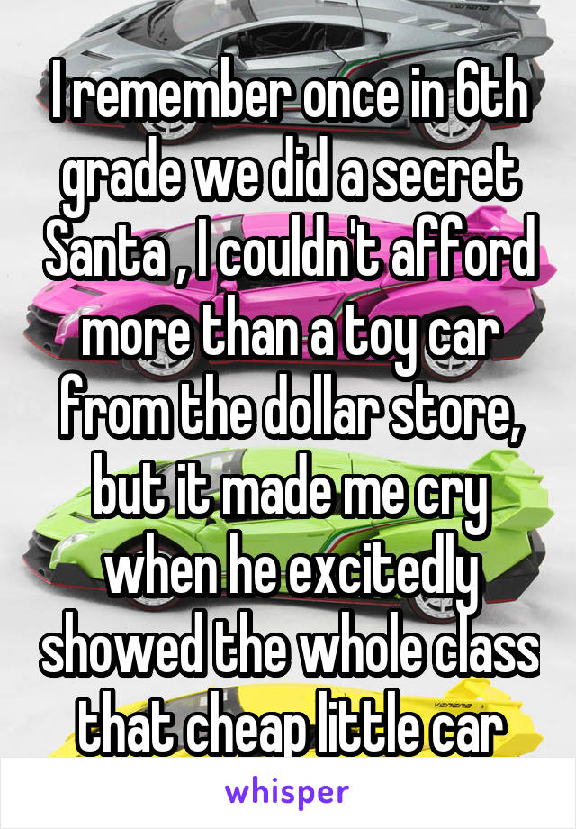 I remember once in 6th grade we did a secret Santa , I couldn't afford more than a toy car from the dollar store, but it made me cry when he excitedly showed the whole class that cheap little car