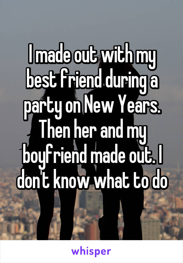 I made out with my best friend during a party on New Years. Then her and my boyfriend made out. I don't know what to do
