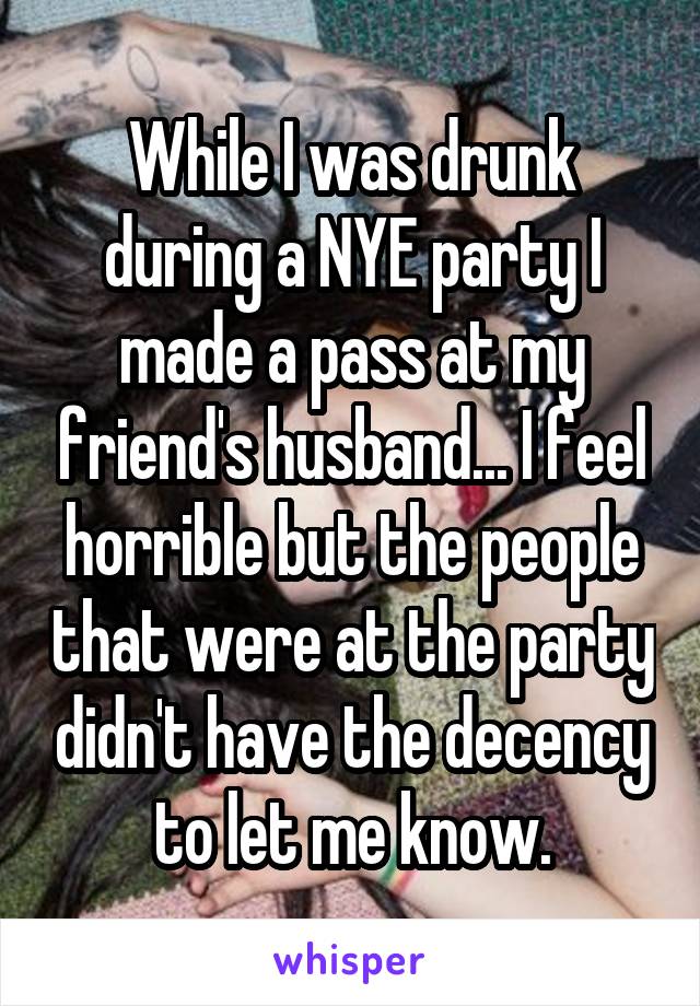 While I was drunk during a NYE party I made a pass at my friend's husband... I feel horrible but the people that were at the party didn't have the decency to let me know.