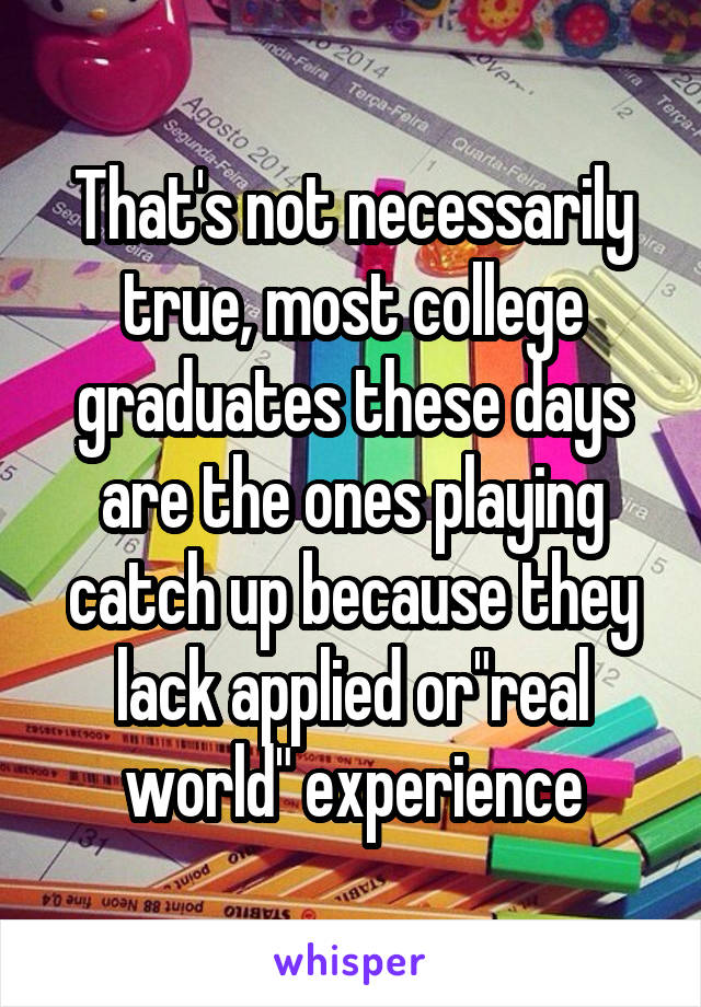 That's not necessarily true, most college graduates these days are the ones playing catch up because they lack applied or"real world" experience