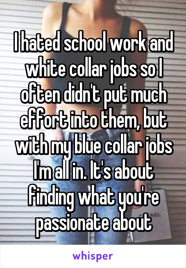 I hated school work and white collar jobs so I often didn't put much effort into them, but with my blue collar jobs I'm all in. It's about finding what you're passionate about