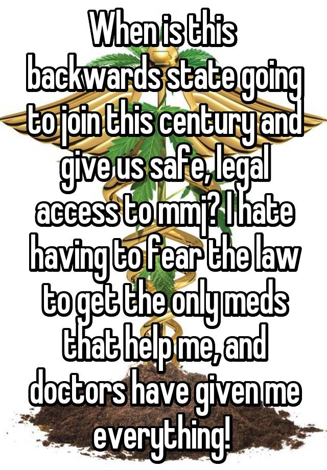 When is this  backwards state going to join this century and give us safe, legal access to mmj? I hate having to fear the law to get the only meds that help me, and doctors have given me everything! 