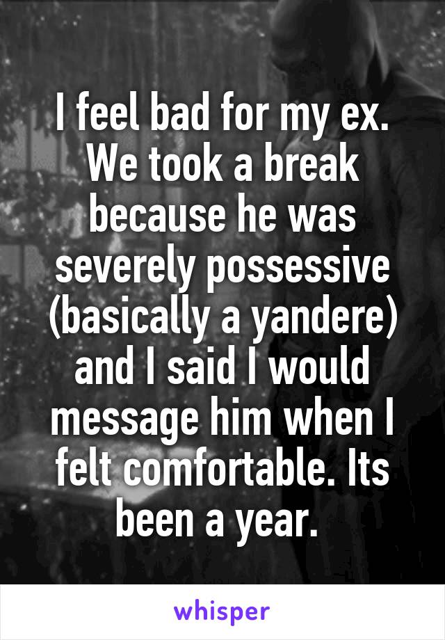 I feel bad for my ex. We took a break because he was severely possessive (basically a yandere) and I said I would message him when I felt comfortable. Its been a year. 