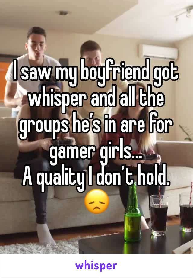 I saw my boyfriend got whisper and all the groups he’s in are for gamer girls...
A quality I don’t hold. 
😞