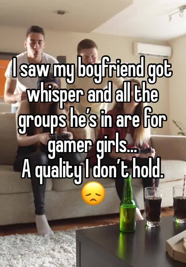 I saw my boyfriend got whisper and all the groups he’s in are for gamer girls...
A quality I don’t hold. 
😞