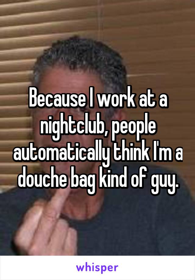 Because I work at a nightclub, people automatically think I'm a douche bag kind of guy.