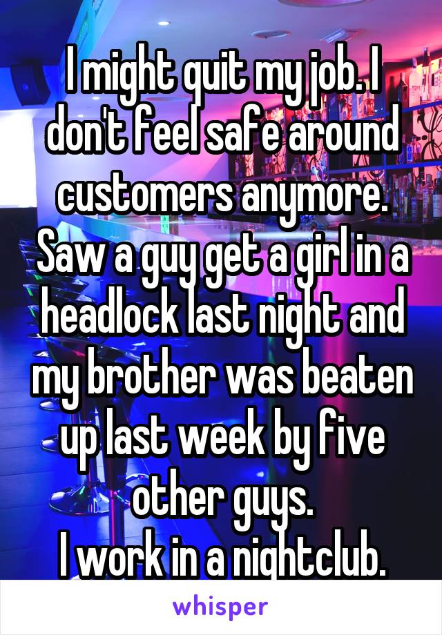 I might quit my job. I don't feel safe around customers anymore. Saw a guy get a girl in a headlock last night and my brother was beaten up last week by five other guys.
I work in a nightclub.