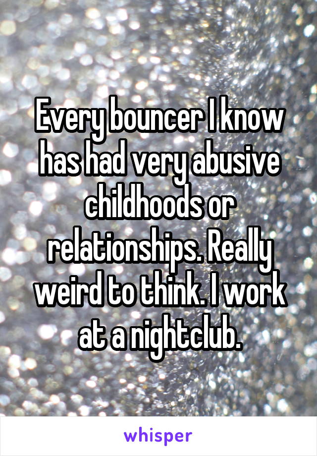 Every bouncer I know has had very abusive childhoods or relationships. Really weird to think. I work at a nightclub.