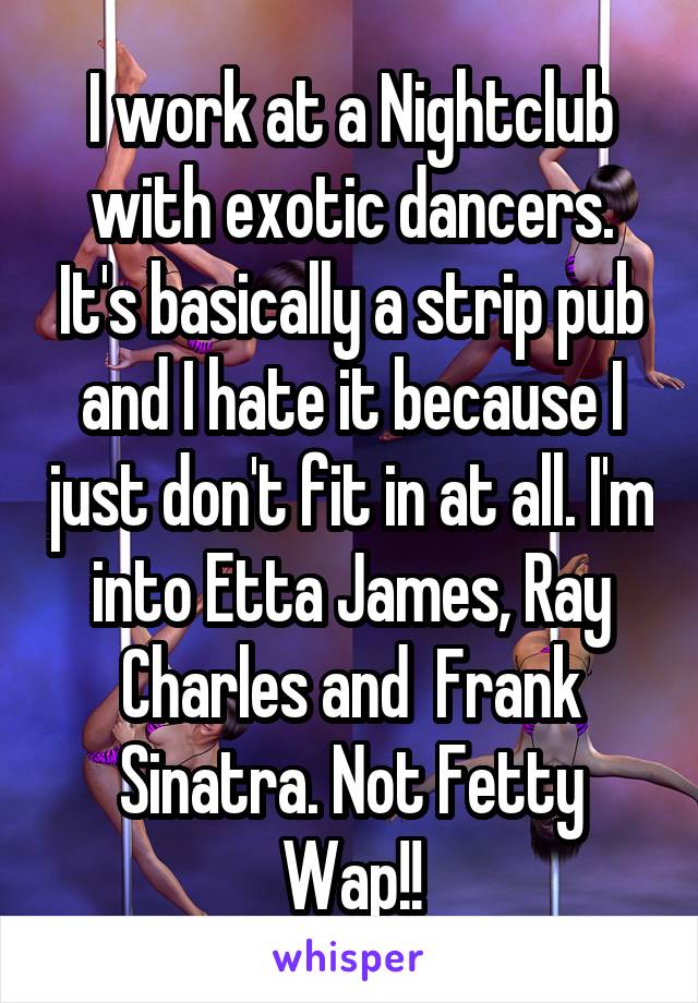 I work at a Nightclub with exotic dancers. It's basically a strip pub and I hate it because I just don't fit in at all. I'm into Etta James, Ray Charles and  Frank Sinatra. Not Fetty Wap!!