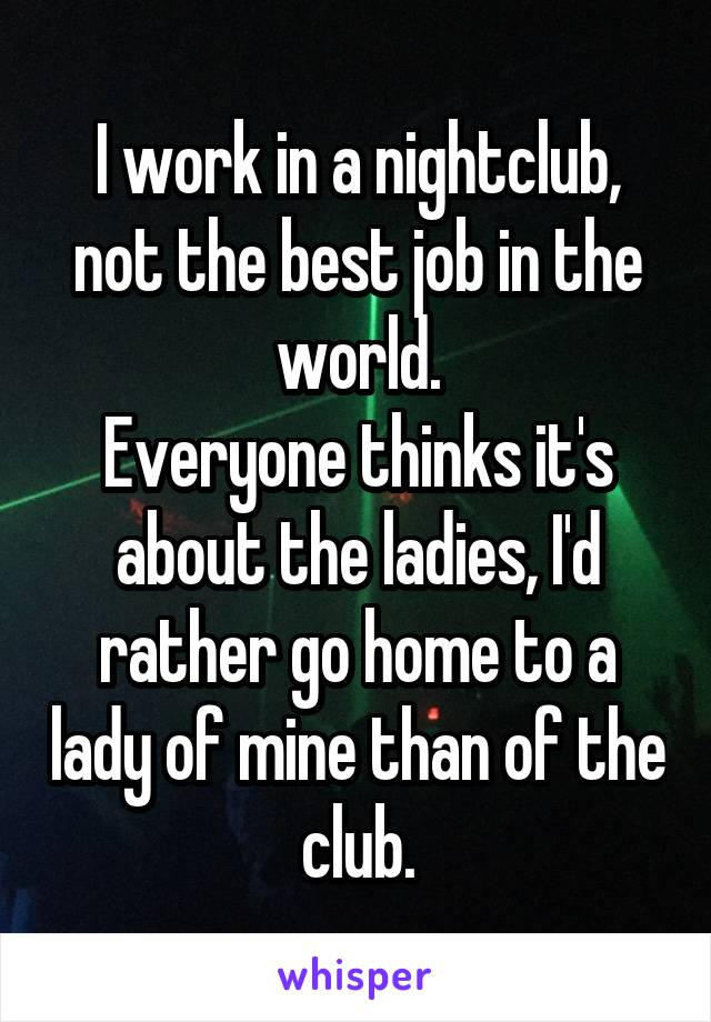 I work in a nightclub, not the best job in the world.
Everyone thinks it's about the ladies, I'd rather go home to a lady of mine than of the club.