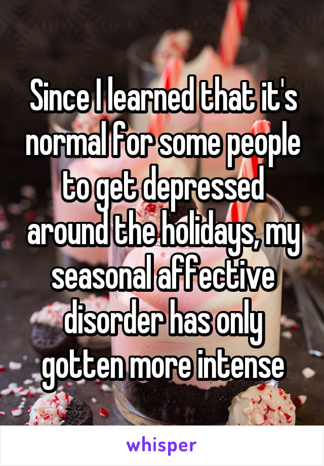 Since I learned that it's normal for some people to get depressed around the holidays, my seasonal affective disorder has only gotten more intense