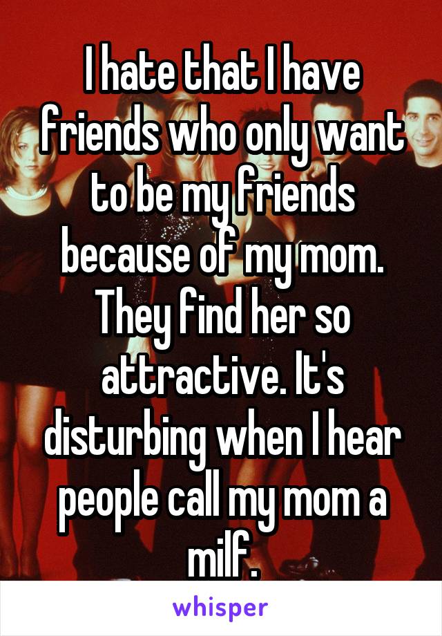 I hate that I have friends who only want to be my friends because of my mom. They find her so attractive. It's disturbing when I hear people call my mom a milf.