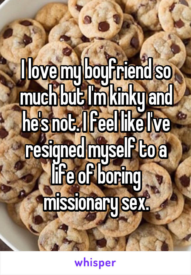 I love my boyfriend so much but I'm kinky and he's not. I feel like I've resigned myself to a life of boring missionary sex.