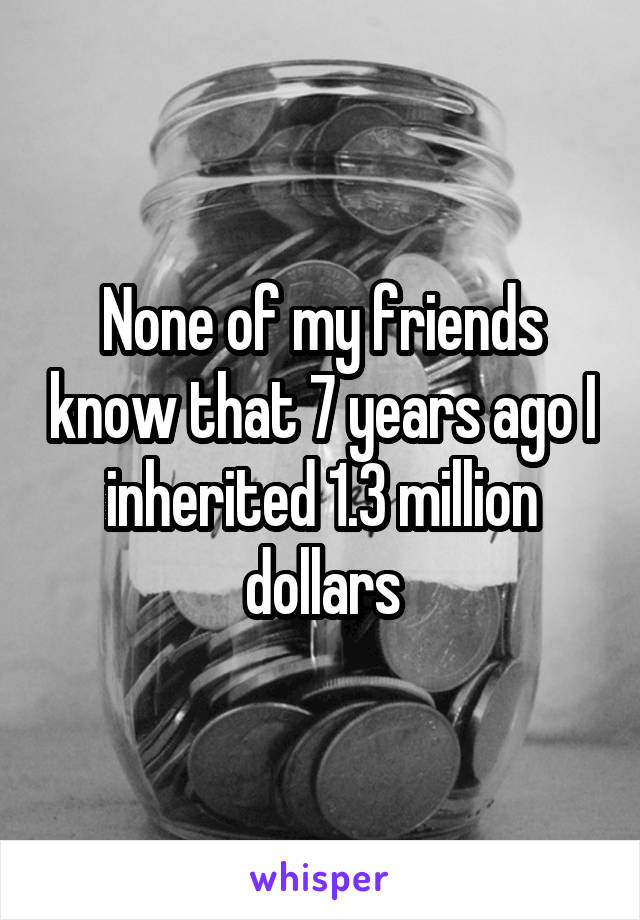 None of my friends know that 7 years ago I inherited 1.3 million dollars