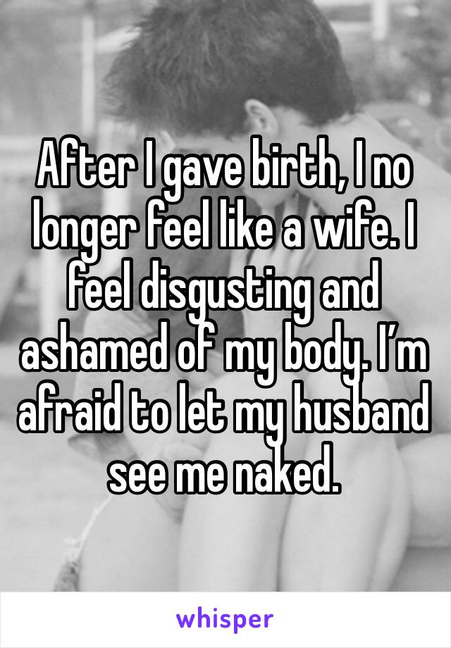 After I gave birth, I no longer feel like a wife. I feel disgusting and ashamed of my body. I’m afraid to let my husband see me naked. 