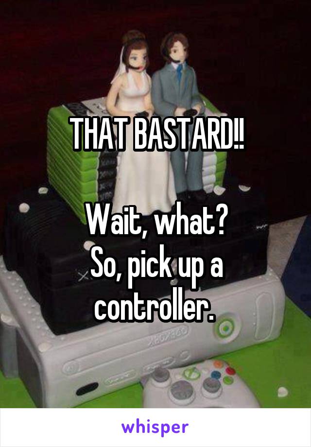 THAT BASTARD!!

Wait, what?
So, pick up a controller. 