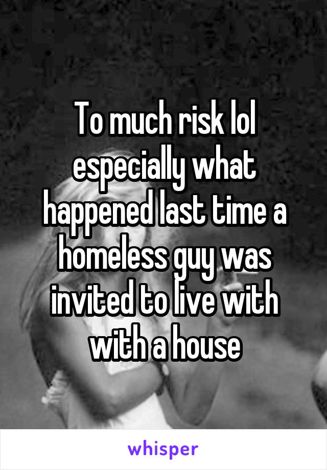 To much risk lol especially what happened last time a homeless guy was invited to live with with a house