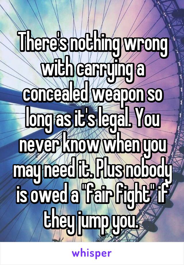 There's nothing wrong with carrying a concealed weapon so long as it's legal. You never know when you may need it. Plus nobody is owed a "fair fight" if they jump you. 