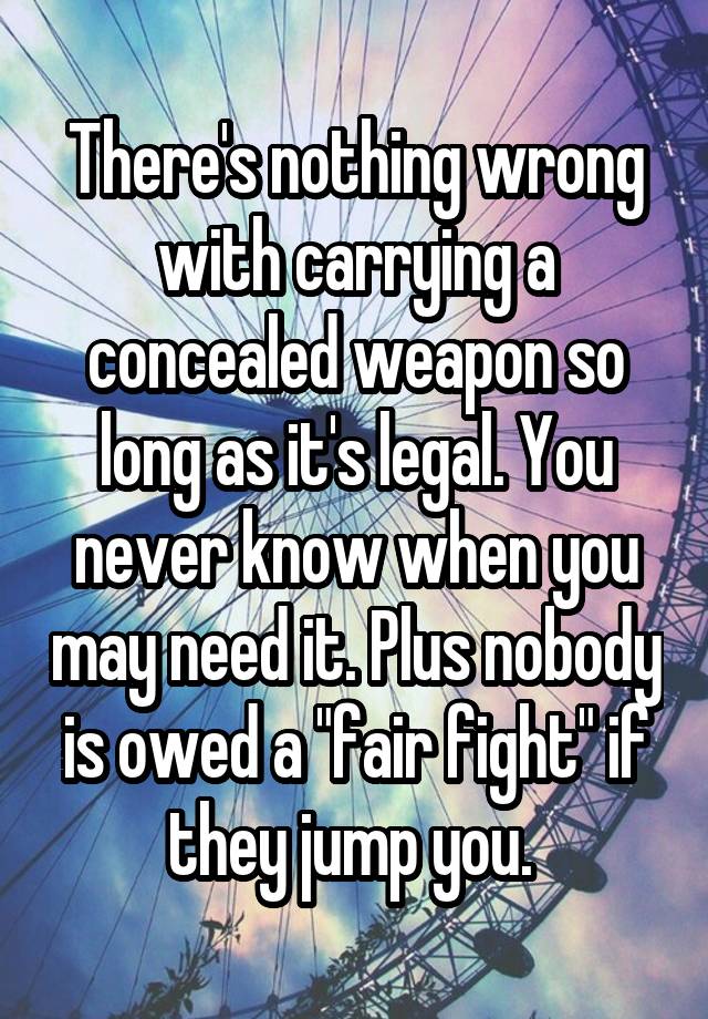 There's nothing wrong with carrying a concealed weapon so long as it's legal. You never know when you may need it. Plus nobody is owed a "fair fight" if they jump you. 