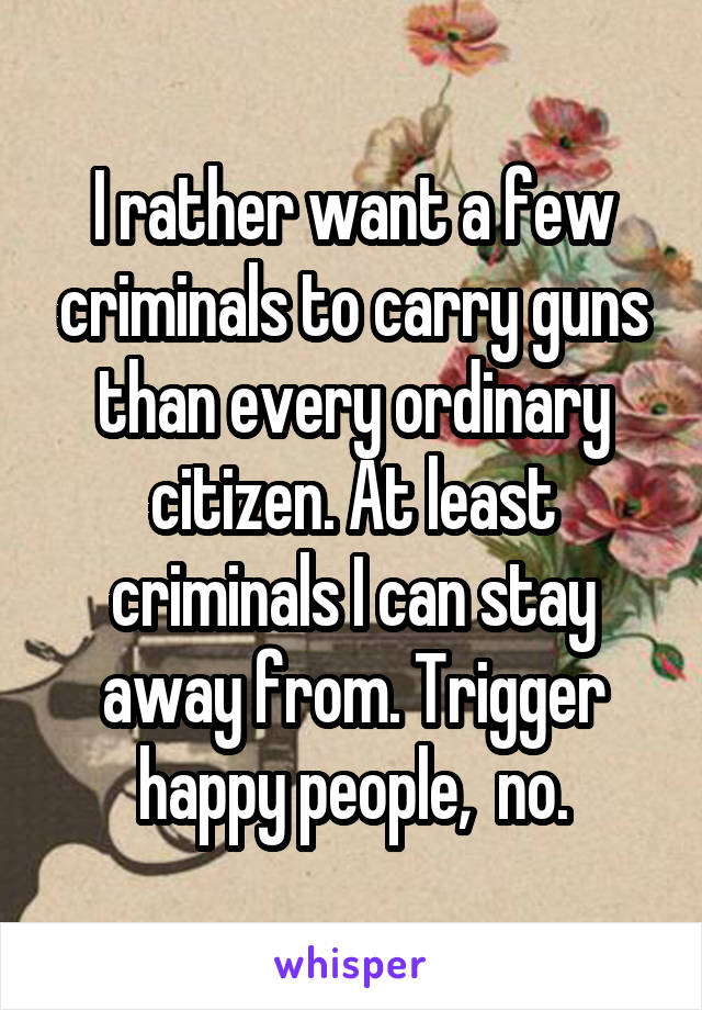 I rather want a few criminals to carry guns than every ordinary citizen. At least criminals I can stay away from. Trigger happy people,  no.