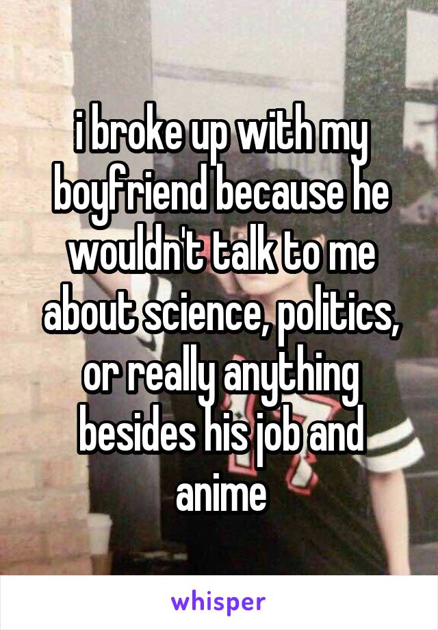 i broke up with my boyfriend because he wouldn't talk to me about science, politics, or really anything besides his job and anime