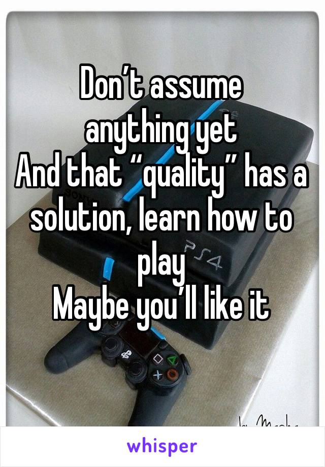 Don’t assume anything yet
And that “quality” has a solution, learn how to play
Maybe you’ll like it