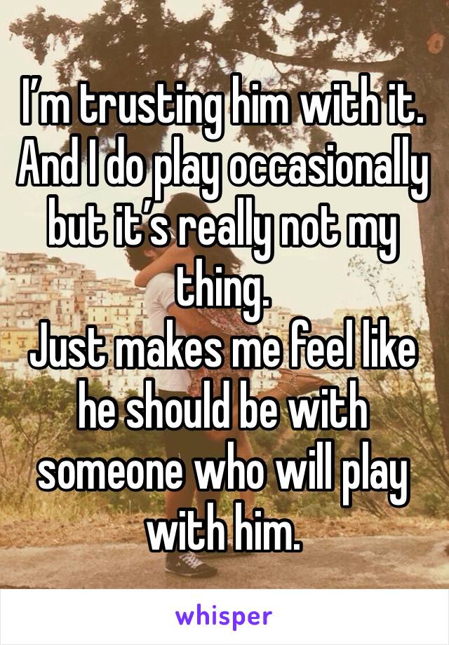 I’m trusting him with it. And I do play occasionally but it’s really not my thing. 
Just makes me feel like he should be with someone who will play with him. 