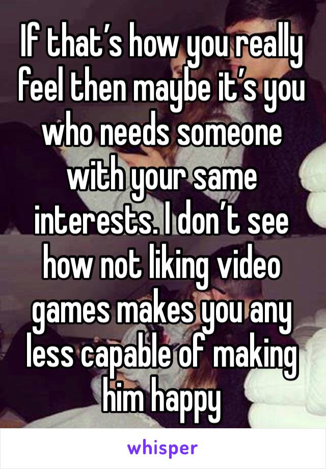 If that’s how you really feel then maybe it’s you who needs someone with your same interests. I don’t see how not liking video games makes you any less capable of making him happy