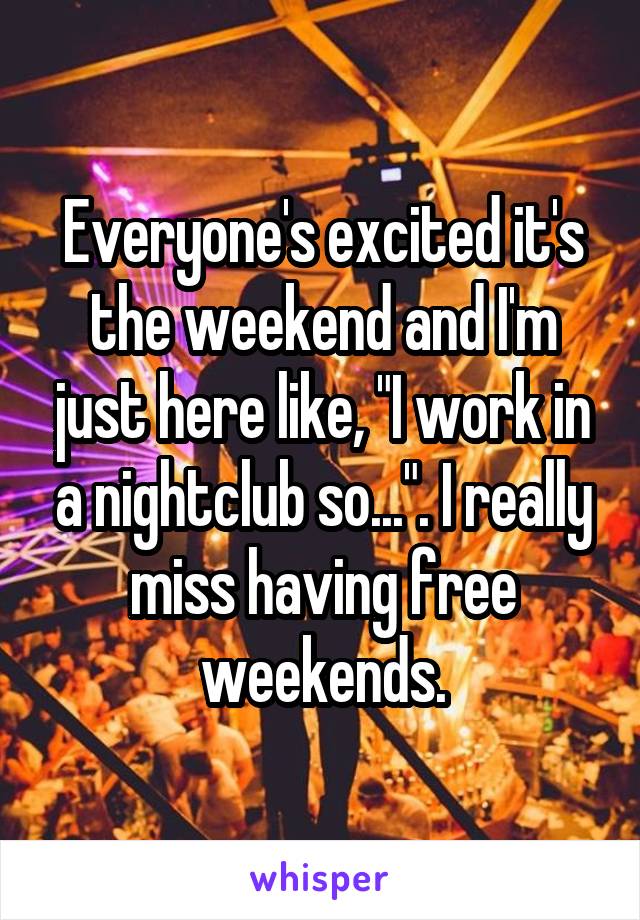 Everyone's excited it's the weekend and I'm just here like, "I work in a nightclub so...". I really miss having free weekends.