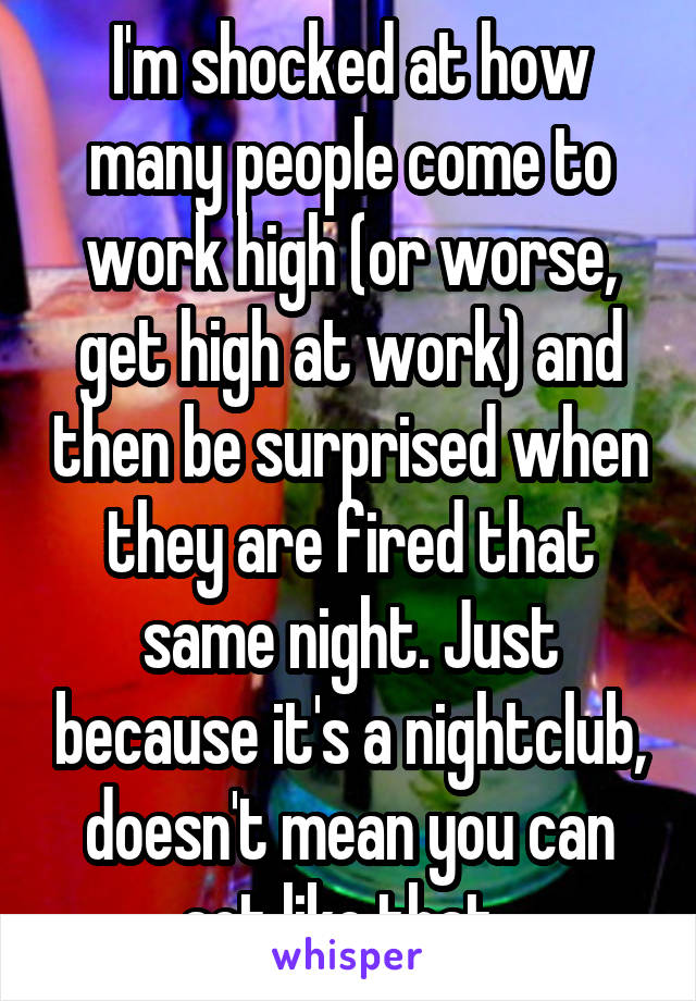 I'm shocked at how many people come to work high (or worse, get high at work) and then be surprised when they are fired that same night. Just because it's a nightclub, doesn't mean you can act like that. 