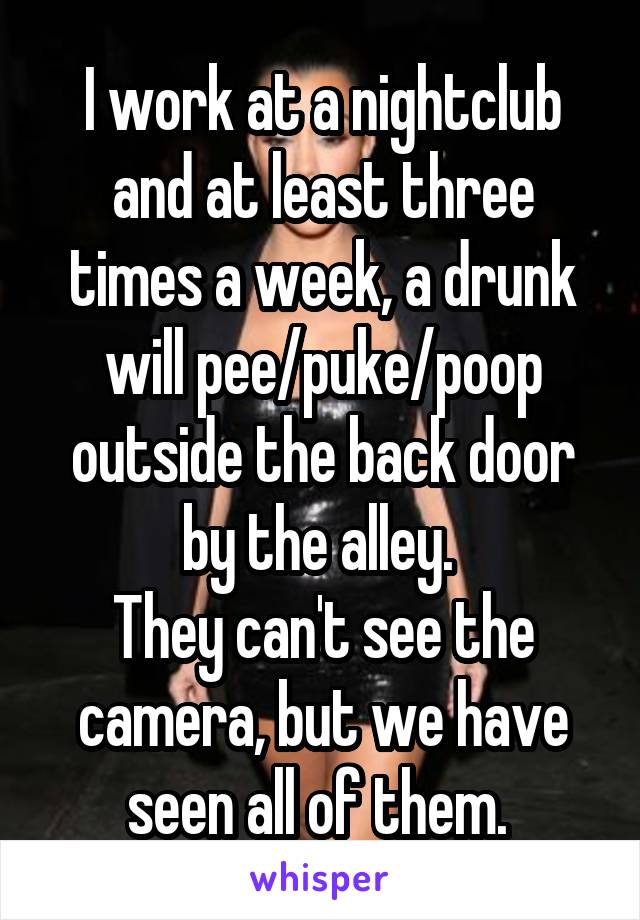 I work at a nightclub and at least three times a week, a drunk will pee/puke/poop outside the back door by the alley. 
They can't see the camera, but we have seen all of them. 