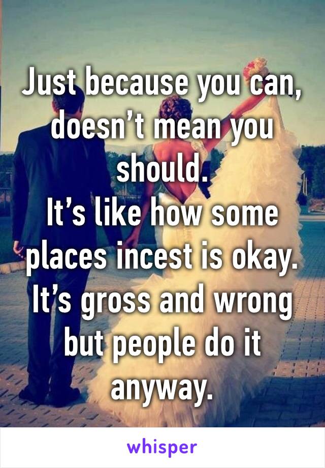 Just because you can, doesn’t mean you should.
It’s like how some places incest is okay.
It’s gross and wrong but people do it anyway.