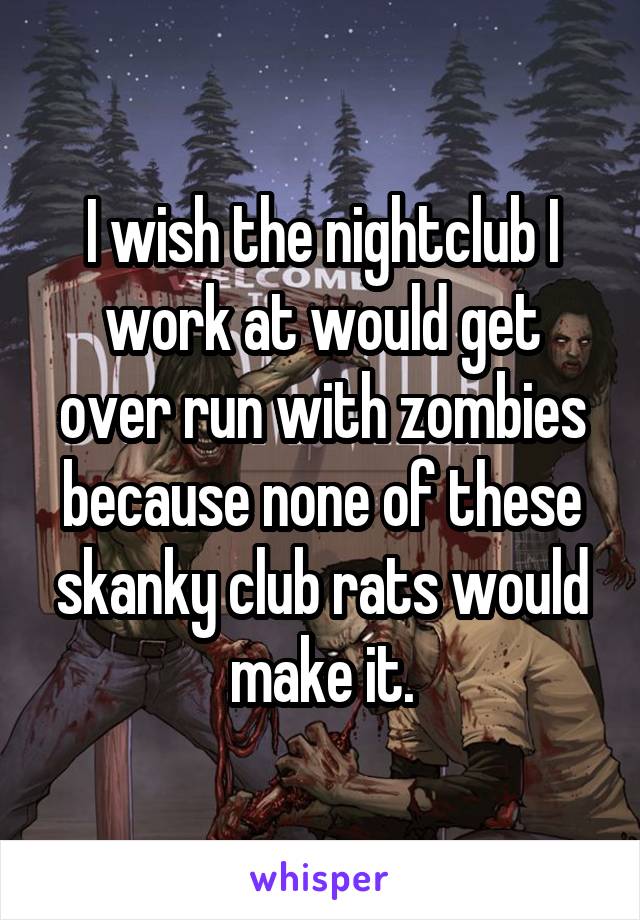 I wish the nightclub I work at would get over run with zombies because none of these skanky club rats would make it.