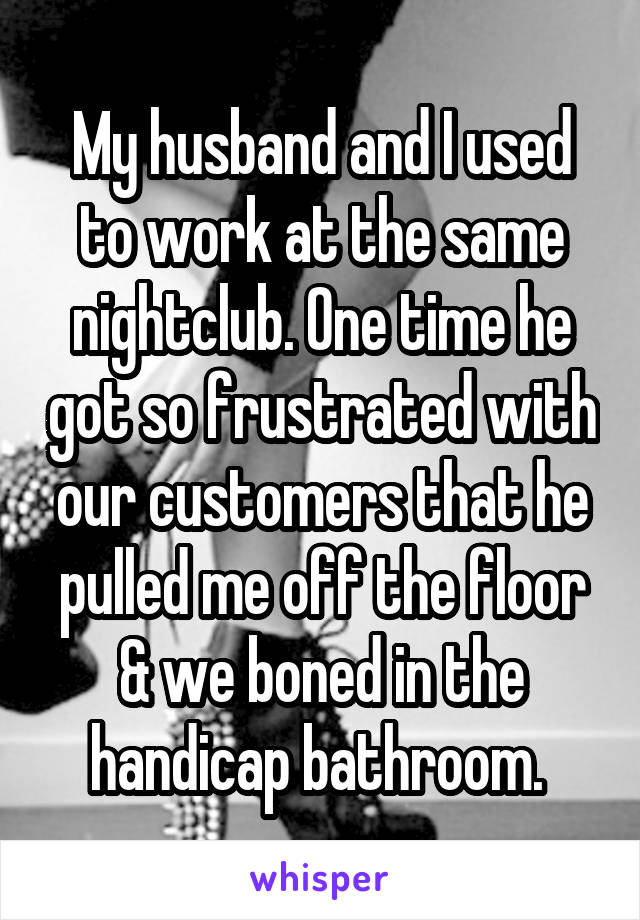 My husband and I used to work at the same nightclub. One time he got so frustrated with our customers that he pulled me off the floor & we boned in the handicap bathroom. 